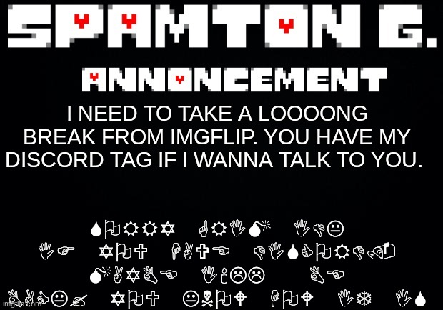 Spamton announcement temp | SORRY GRIM IDK IF YOU HAVE DISCORD. MAYBE I'LL  BE BACK? YOU KNOW HOW IT IS; I NEED TO TAKE A LOOOONG BREAK FROM IMGFLIP. YOU HAVE MY DISCORD TAG IF I WANNA TALK TO YOU. | image tagged in spamton announcement temp | made w/ Imgflip meme maker