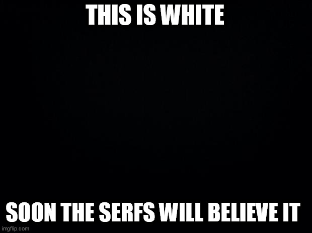 Black background | THIS IS WHITE; SOON THE SERFS WILL BELIEVE IT | image tagged in black background | made w/ Imgflip meme maker