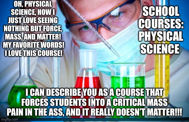 Funny Science Meme | OH, PHYSICAL SCIENCE, HOW I JUST LOVE SEEING NOTHING BUT FORCE, MASS, AND MATTER!  MY FAVORITE WORDS!  I LOVE THIS COURSE! SCHOOL COURSES: PHYSICAL SCIENCE; I CAN DESCRIBE YOU AS A COURSE THAT FORCES STUDENTS INTO A CRITICAL MASS PAIN IN THE ASS, AND IT REALLY DOESN’T MATTER!!! | image tagged in science courses | made w/ Imgflip meme maker