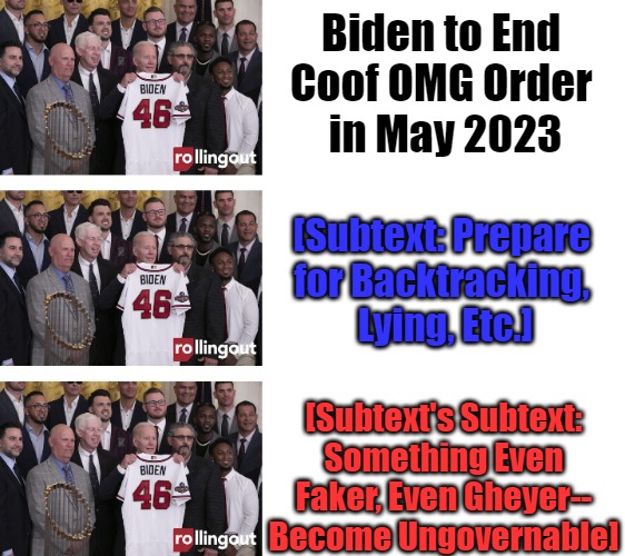 Team Sir Sniffs-a-Lot Variants | Biden to End 
Coof OMG Order 
in May 2023; [Subtext: Prepare 
for Backtracking, 
Lying, Etc.]; [Subtext's Subtext: Something Even Faker, Even Gheyer--
Become Ungovernable] | image tagged in team biden,covid emergency,covid policy,covid agendas,gaslighting,goalpoast moving | made w/ Imgflip meme maker