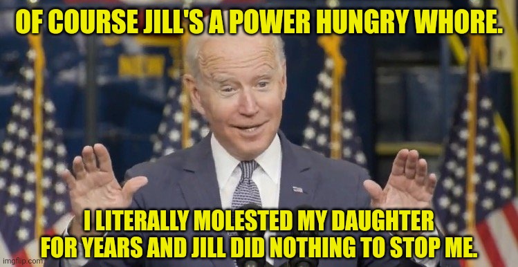 Cocky joe biden | OF COURSE JILL'S A POWER HUNGRY WHORE. I LITERALLY MOLESTED MY DAUGHTER FOR YEARS AND JILL DID NOTHING TO STOP ME. | image tagged in cocky joe biden | made w/ Imgflip meme maker