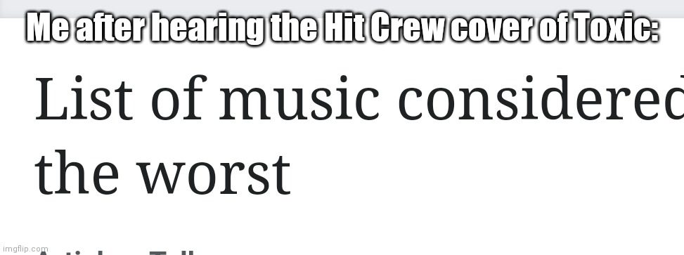 List of music considered the worst | Me after hearing the Hit Crew cover of Toxic: | image tagged in list of music considered the worst | made w/ Imgflip meme maker