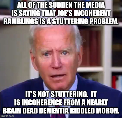 Biden is an embarassment. | ALL OF THE SUDDEN THE MEDIA IS SAYING THAT JOE'S INCOHERENT RAMBLINGS IS A STUTTERING PROBLEM. IT'S NOT STUTTERING.  IT IS INCOHERENCE FROM A NEARLY BRAIN DEAD DEMENTIA RIDDLED MORON. | image tagged in slow joe biden dementia face | made w/ Imgflip meme maker