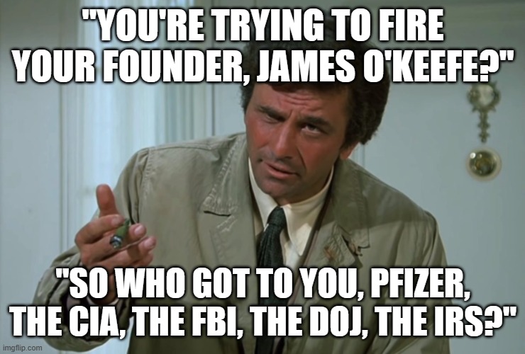 Columbo | "YOU'RE TRYING TO FIRE YOUR FOUNDER, JAMES O'KEEFE?"; "SO WHO GOT TO YOU, PFIZER, THE CIA, THE FBI, THE DOJ, THE IRS?" | image tagged in columbo | made w/ Imgflip meme maker