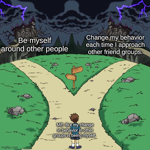 Two paths | Be me around other people; Change my behavior each time I approach other friend groups. ME: But my change in behavior in other groups is being myself. | image tagged in school,friends,confused confusing confusion,well yes but actually no,i don't know,i don't care | made w/ Imgflip meme maker