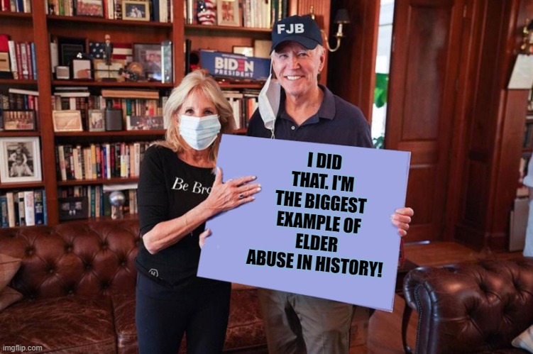 Joe and Jill Biden holding sign | I DID THAT. I'M THE BIGGEST EXAMPLE OF ELDER ABUSE IN HISTORY! | image tagged in joe and jill biden holding sign | made w/ Imgflip meme maker