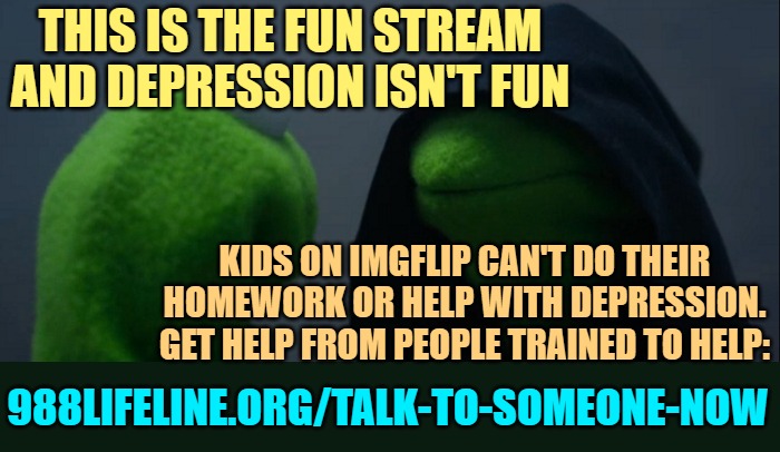 Evil Kermit Meme | THIS IS THE FUN STREAM AND DEPRESSION ISN'T FUN KIDS ON IMGFLIP CAN'T DO THEIR HOMEWORK OR HELP WITH DEPRESSION.
GET HELP FROM PEOPLE TRAINE | image tagged in memes,evil kermit | made w/ Imgflip meme maker