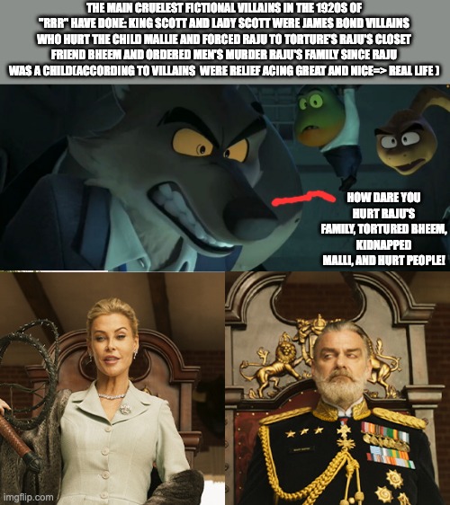 THE MAIN CRUELEST FICTIONAL VILLAINS IN THE 1920S OF "RRR" HAVE DONE: KING SCOTT AND LADY SCOTT WERE JAMES BOND VILLAINS WHO HURT THE CHILD MALLIE AND FORCED RAJU TO TORTURE'S RAJU'S CLOSET FRIEND BHEEM AND ORDERED MEN'S MURDER RAJU'S FAMILY SINCE RAJU WAS A CHILD(ACCORDING TO VILLAINS  WERE RELIEF ACING GREAT AND NICE=> REAL LIFE ); HOW DARE YOU HURT RAJU'S FAMILY, TORTURED BHEEM, KIDNAPPED MALLI, AND HURT PEOPLE! | image tagged in change my mind | made w/ Imgflip meme maker