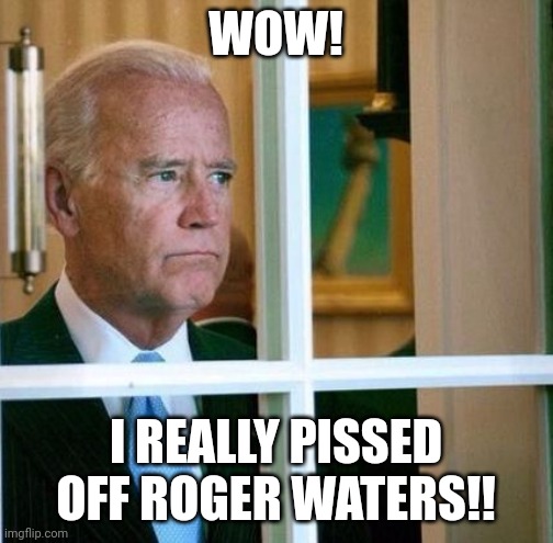 Sad Joe Biden | WOW! I REALLY PISSED OFF ROGER WATERS!! | image tagged in sad joe biden | made w/ Imgflip meme maker