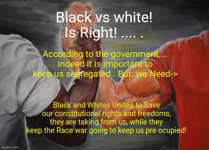 Epic Handshake Meme | Black vs white! Is Right! .... . According to the government.... indeed it is important to keep us segregated.. But: we Need->; Black and Whites United to Save our constitutional rights and freedoms, they are taking from us, while they keep the Race war going to keep us pre ocupied! | image tagged in memes,epic handshake | made w/ Imgflip meme maker