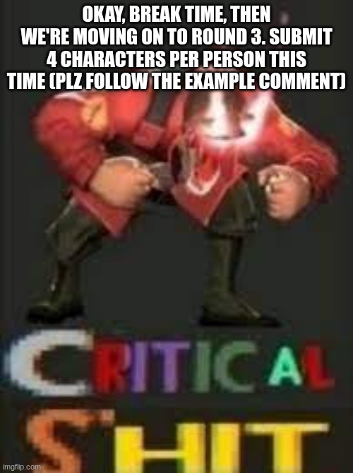 CRITICAL SHIT | OKAY, BREAK TIME, THEN WE'RE MOVING ON TO ROUND 3. SUBMIT 4 CHARACTERS PER PERSON THIS TIME (PLZ FOLLOW THE EXAMPLE COMMENT) | image tagged in critical shit | made w/ Imgflip meme maker