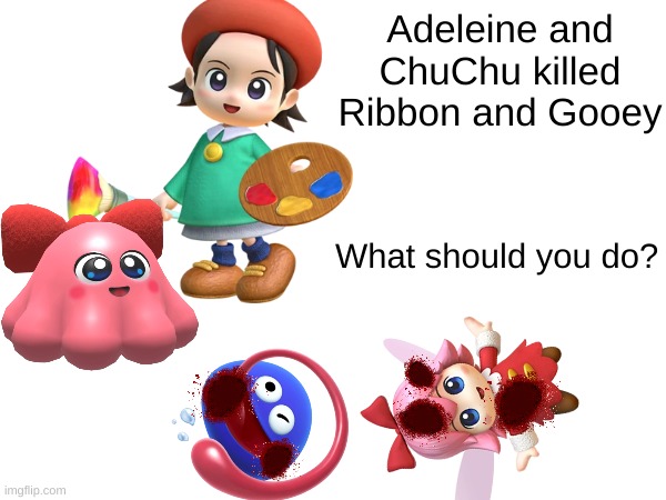 Adeleine and ChuChu murdered Ribbon and Gooey (again because I'm tired of people bullying me) | Adeleine and ChuChu killed Ribbon and Gooey; What should you do? | image tagged in kirby,gore,blood,funny,cute,parody | made w/ Imgflip meme maker