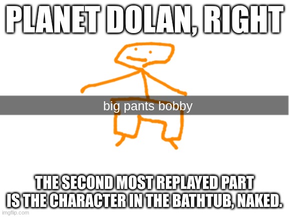 if you want vid link is in comments | PLANET DOLAN, RIGHT; THE SECOND MOST REPLAYED PART IS THE CHARACTER IN THE BATHTUB, NAKED. | image tagged in big pants bobby | made w/ Imgflip meme maker