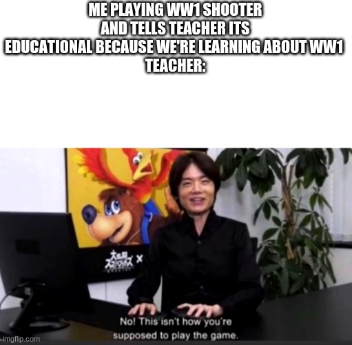 ww1 | ME PLAYING WW1 SHOOTER AND TELLS TEACHER ITS EDUCATIONAL BECAUSE WE'RE LEARNING ABOUT WW1 
TEACHER: | image tagged in no this isn t how your supposed to play the game | made w/ Imgflip meme maker
