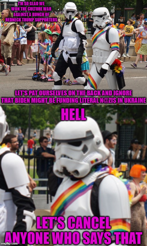 woke pride trooper | I'M SO GLAD WE WON THE CULTURE WAR AGAINST A BUNCH OF REDNECK TRUMP SUPPORTERS; LET'S PAT OURSELVES ON THE BACK AND IGNORE THAT BIDEN MIGHT BE FUNDING LITERAL N@ZI$ IN UKRAINE; HELL; LET'S CANCEL ANYONE WHO SAYS THAT | made w/ Imgflip meme maker