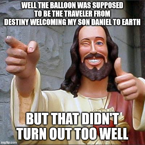 Buddy Christ Meme | WELL THE BALLOON WAS SUPPOSED TO BE THE TRAVELER FROM DESTINY WELCOMING MY SON DANIEL TO EARTH BUT THAT DIDN'T TURN OUT TOO WELL | image tagged in memes,buddy christ | made w/ Imgflip meme maker