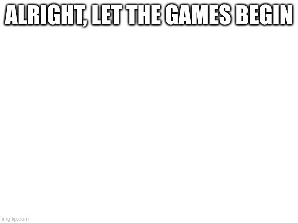 ALRIGHT, LET THE GAMES BEGIN | made w/ Imgflip meme maker