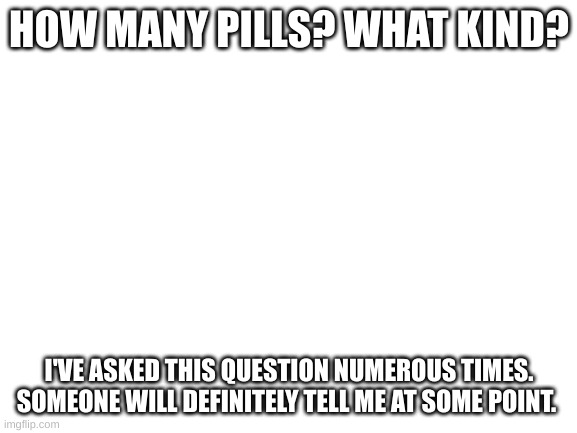 Blank White Template | HOW MANY PILLS? WHAT KIND? I'VE ASKED THIS QUESTION NUMEROUS TIMES. SOMEONE WILL DEFINITELY TELL ME AT SOME POINT. | image tagged in blank white template | made w/ Imgflip meme maker