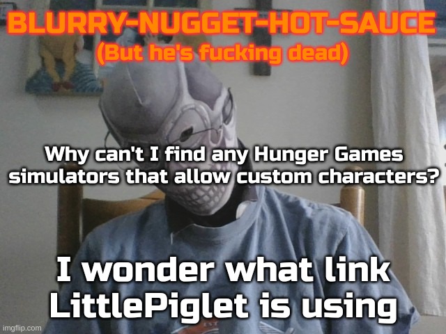 Blurry-nugget-hot-sauce but he's f*cking dead | Why can't I find any Hunger Games simulators that allow custom characters? I wonder what link LittlePiglet is using | image tagged in blurry-nugget-hot-sauce but he's f cking dead | made w/ Imgflip meme maker