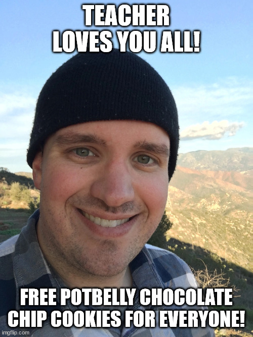 Teacher IRL (sorry for the crappy graphics, blame the NSA lmao) | TEACHER LOVES YOU ALL! FREE POTBELLY CHOCOLATE CHIP COOKIES FOR EVERYONE! | image tagged in anyone who loves cookies | made w/ Imgflip meme maker