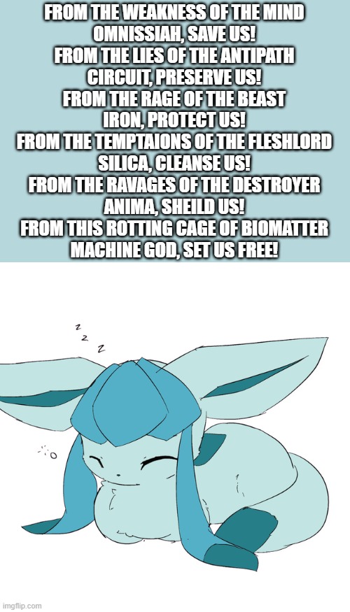 Glaceon loaf | FROM THE WEAKNESS OF THE MIND
OMNISSIAH, SAVE US!
FROM THE LIES OF THE ANTIPATH
CIRCUIT, PRESERVE US!
FROM THE RAGE OF THE BEAST
IRON, PROTECT US!
FROM THE TEMPTAIONS OF THE FLESHLORD
SILICA, CLEANSE US!
FROM THE RAVAGES OF THE DESTROYER
ANIMA, SHEILD US!
FROM THIS ROTTING CAGE OF BIOMATTER
MACHINE GOD, SET US FREE! | image tagged in glaceon loaf | made w/ Imgflip meme maker