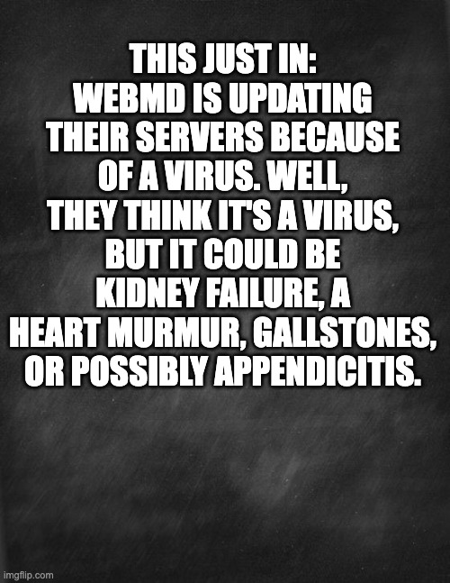 WebMD | THIS JUST IN: WEBMD IS UPDATING THEIR SERVERS BECAUSE OF A VIRUS. WELL, THEY THINK IT'S A VIRUS, BUT IT COULD BE KIDNEY FAILURE, A HEART MURMUR, GALLSTONES, OR POSSIBLY APPENDICITIS. | image tagged in black blank | made w/ Imgflip meme maker