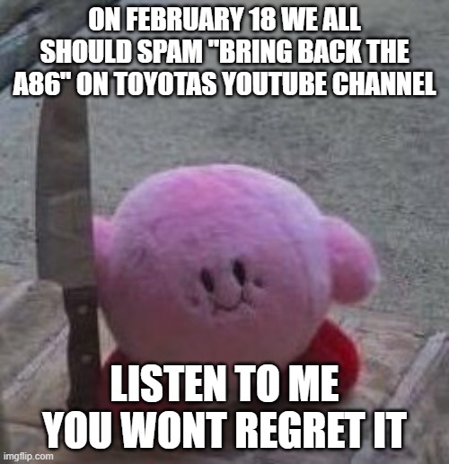 PASS THE WORD LETS BRING BACK THE INITIAL D CAR | ON FEBRUARY 18 WE ALL SHOULD SPAM "BRING BACK THE A86" ON TOYOTAS YOUTUBE CHANNEL; LISTEN TO ME YOU WONT REGRET IT | image tagged in creepy kirby | made w/ Imgflip meme maker
