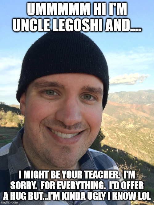 UMMMMM HI I'M UNCLE LEGOSHI AND.... I MIGHT BE YOUR TEACHER.  I'M SORRY.  FOR EVERYTHING.  I'D OFFER A HUG BUT...I'M KINDA UGLY I KNOW LOL | made w/ Imgflip meme maker