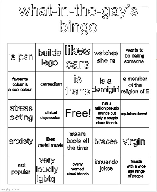 what-in-the-gay’s bingo | what-in-the-gay’s bingo; likes cars; builds lego; wants to be dating someone; is pan; watches she ra; is trans; a member of the religion of E; favourite colour is a cool colour; canadian; is a demigirl; stress eating; has a million pseudo friends but only a couple close friends; squishmallows! clinical depression; anxiety; virgin; likes metal music; wears boots all the time; braces; very loudly lgbtq; innuendo jokes; friends with a wide age range of people; not popular; overly worried about friends | image tagged in blank bingo,e | made w/ Imgflip meme maker