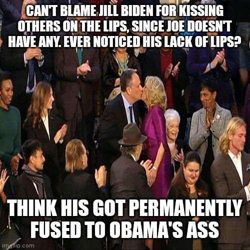 Jill Biden kiss | CAN'T BLAME JILL BIDEN FOR KISSING OTHERS ON THE LIPS, SINCE JOE DOESN'T HAVE ANY. EVER NOTICED HIS LACK OF LIPS? THINK HIS GOT PERMANENTLY FUSED TO OBAMA'S ASS | image tagged in jill biden kiss | made w/ Imgflip meme maker