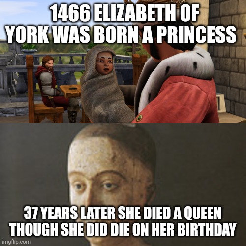 This is about Elizabeth of York | 1466 ELIZABETH OF YORK WAS BORN A PRINCESS; 37 YEARS LATER SHE DIED A QUEEN  THOUGH SHE DID DIE ON HER BIRTHDAY | image tagged in history,english,british royals,royalty | made w/ Imgflip meme maker