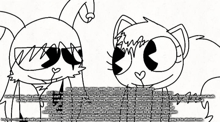 kitty and reddma | once she met her sisters again, they went on may adventures doing stuff like hunting, playing, and finding old friends. sylceon found melmezor again, at first she was mad to see him, she yelled and threw stuff at him for not helping her, but melm decided to help her on her journeys and brought a new friend, a scizor named death.

so they met more friends of melmezor, big chungus, prince the black scizor, and many more. once melmezor and his friends left, sylceon was all alone, sure her sisters were with her but something was missing, she traveled to kalos looking for prince, sylceon needed prince to come with her. prince explained his story as if he was in trouble, of course not, they went to find melmezor again and prince told sylceon he would be in the destroy kingdom of battledawn. sylceon said hi to melm and he said hi too. melmezor was trying to find prince's soon-to-be-wife princess in the castle, sylceon would have to protect the kingdom with death and melm, because it was going to be attacked soon.. | image tagged in kitty and reddma | made w/ Imgflip meme maker