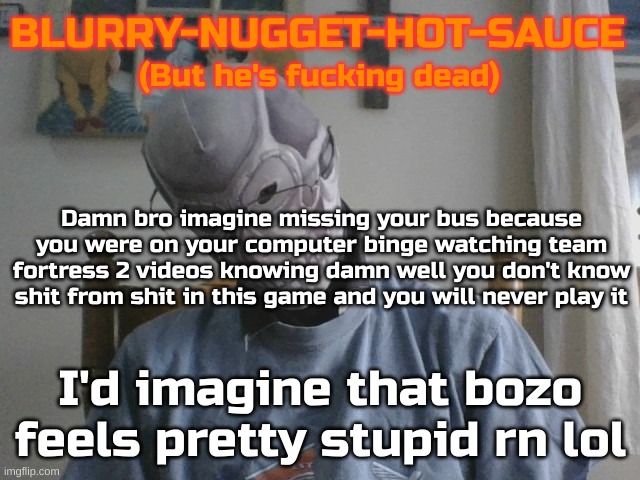Blurry-nugget-hot-sauce but he's f*cking dead | Damn bro imagine missing your bus because you were on your computer binge watching team fortress 2 videos knowing damn well you don't know shit from shit in this game and you will never play it; I'd imagine that bozo feels pretty stupid rn lol | image tagged in blurry-nugget-hot-sauce but he's f cking dead | made w/ Imgflip meme maker
