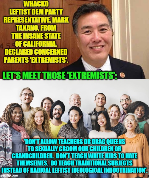 Takano is the real extremist, along with all the radical leftists infesting the educational system. | WHACKO LEFTIST DEM PARTY REPRESENTATIVE, MARK TAKANO, FROM THE INSANE STATE OF CALIFORNIA, DECLARED CONCERNED PARENTS 'EXTREMISTS'. LET'S MEET THOSE 'EXTREMISTS':; 'DON'T ALLOW TEACHERS OR DRAG QUEENS TO SEXUALLY GROOM OUR CHILDREN OR GRANDCHILDREN.  DON'T TEACH WHITE KIDS TO HATE THEMSELVES.  DO TEACH TRADITIONAL SUBJECTS INSTEAD OF RADICAL LEFTIST IDEOLOGICAL INDOCTRINATION'. | image tagged in truth | made w/ Imgflip meme maker