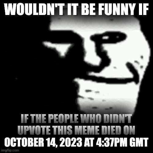 dark trollface | WOULDN'T IT BE FUNNY IF; IF THE PEOPLE WHO DIDN'T UPVOTE THIS MEME DIED ON OCTOBER 14, 2023 AT 4:37PM GMT | image tagged in dark trollface | made w/ Imgflip meme maker