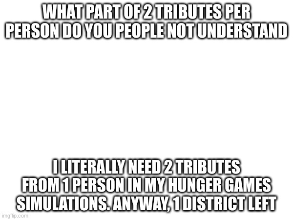 WHAT PART OF 2 TRIBUTES PER PERSON DO YOU PEOPLE NOT UNDERSTAND; I LITERALLY NEED 2 TRIBUTES FROM 1 PERSON IN MY HUNGER GAMES SIMULATIONS. ANYWAY, 1 DISTRICT LEFT | made w/ Imgflip meme maker