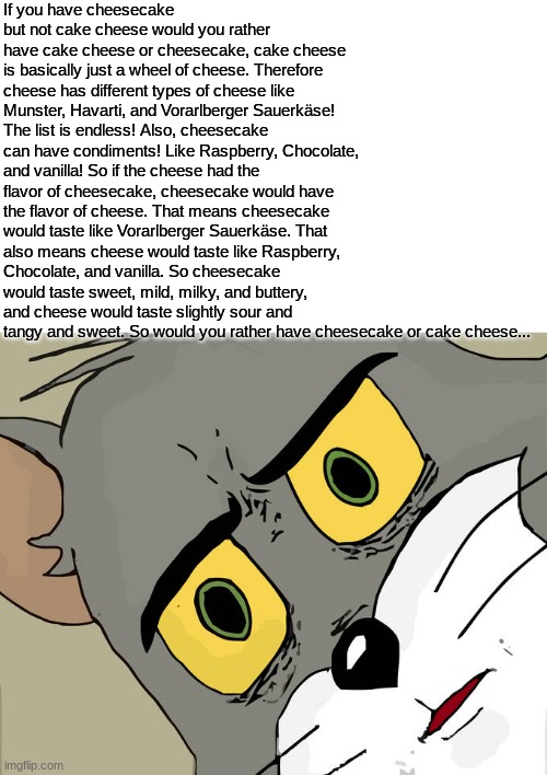 Unsettled Tom Meme | If you have cheesecake but not cake cheese would you rather have cake cheese or cheesecake, cake cheese is basically just a wheel of cheese. Therefore cheese has different types of cheese like Munster, Havarti, and Vorarlberger Sauerkäse! The list is endless! Also, cheesecake can have condiments! Like Raspberry, Chocolate, and vanilla! So if the cheese had the flavor of cheesecake, cheesecake would have the flavor of cheese. That means cheesecake would taste like Vorarlberger Sauerkäse. That also means cheese would taste like Raspberry, Chocolate, and vanilla. So cheesecake would taste sweet, mild, milky, and buttery, and cheese would taste slightly sour and tangy and sweet. So would you rather have cheesecake or cake cheese... | image tagged in memes,unsettled tom | made w/ Imgflip meme maker