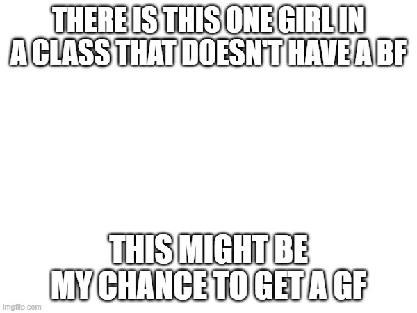 yessir | THERE IS THIS ONE GIRL IN A CLASS THAT DOESN'T HAVE A BF; THIS MIGHT BE MY CHANCE TO GET A GF | made w/ Imgflip meme maker