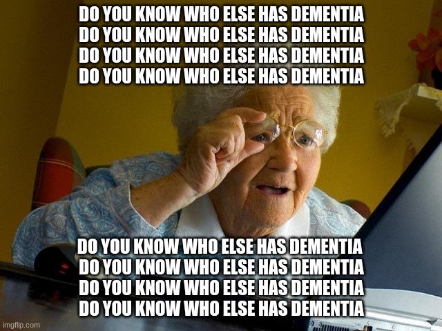 Grandma Finds The Internet Meme | DO YOU KNOW WHO ELSE HAS DEMENTIA
DO YOU KNOW WHO ELSE HAS DEMENTIA
DO YOU KNOW WHO ELSE HAS DEMENTIA
DO YOU KNOW WHO ELSE HAS DEMENTIA; DO YOU KNOW WHO ELSE HAS DEMENTIA 
DO YOU KNOW WHO ELSE HAS DEMENTIA
DO YOU KNOW WHO ELSE HAS DEMENTIA
DO YOU KNOW WHO ELSE HAS DEMENTIA | image tagged in memes,grandma finds the internet | made w/ Imgflip meme maker