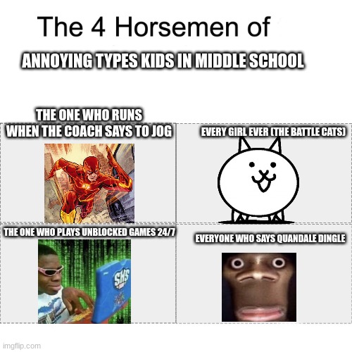 Four horsemen of | ANNOYING TYPES KIDS IN MIDDLE SCHOOL; THE ONE WHO RUNS WHEN THE COACH SAYS TO JOG; EVERY GIRL EVER (THE BATTLE CATS); THE ONE WHO PLAYS UNBLOCKED GAMES 24/7; EVERYONE WHO SAYS QUANDALE DINGLE | image tagged in four horsemen of | made w/ Imgflip meme maker