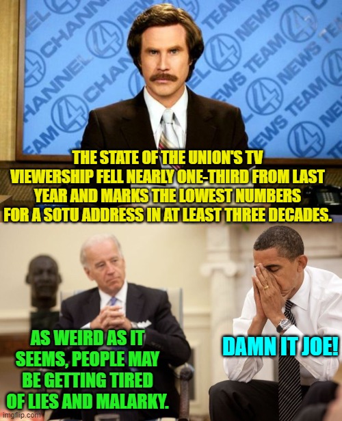 True, but then again leftists like what they are TOLD . . . to . . . like. | THE STATE OF THE UNION'S TV VIEWERSHIP FELL NEARLY ONE-THIRD FROM LAST YEAR AND MARKS THE LOWEST NUMBERS FOR A SOTU ADDRESS IN AT LEAST THREE DECADES. AS WEIRD AS IT SEEMS, PEOPLE MAY BE GETTING TIRED OF LIES AND MALARKY. DAMN IT JOE! | image tagged in biden obama | made w/ Imgflip meme maker