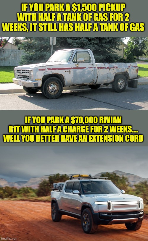 Can you believe this? EVs are losing serious charge/range when they are just PARKED for a while? | IF YOU PARK A $1,500 PICKUP WITH HALF A TANK OF GAS FOR 2 WEEKS, IT STILL HAS HALF A TANK OF GAS; IF YOU PARK A $70,000 RIVIAN R1T WITH HALF A CHARGE FOR 2 WEEKS.... WELL YOU BETTER HAVE AN EXTENSION CORD | image tagged in pickup,strange cars,charger,gas,reality is often dissapointing,expensive | made w/ Imgflip meme maker