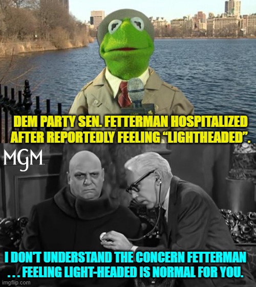 It's like complaining that water is wet, fire is hot, or a brick is hard. | DEM PARTY SEN. FETTERMAN HOSPITALIZED AFTER REPORTEDLY FEELING “LIGHTHEADED”. I DON'T UNDERSTAND THE CONCERN FETTERMAN . . . FEELING LIGHT-HEADED IS NORMAL FOR YOU. | image tagged in kermit news report | made w/ Imgflip meme maker