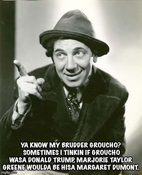 Politics can be strange | YA KNOW MY BRUDDER GROUCHO?  SOMETIMES I TINKIN IF GROUCHO WASA DONALD TRUMP, MARJORIE TAYLOR GREENE WOULDA BE HISA MARGARET DUMONT. | image tagged in chico marx | made w/ Imgflip meme maker