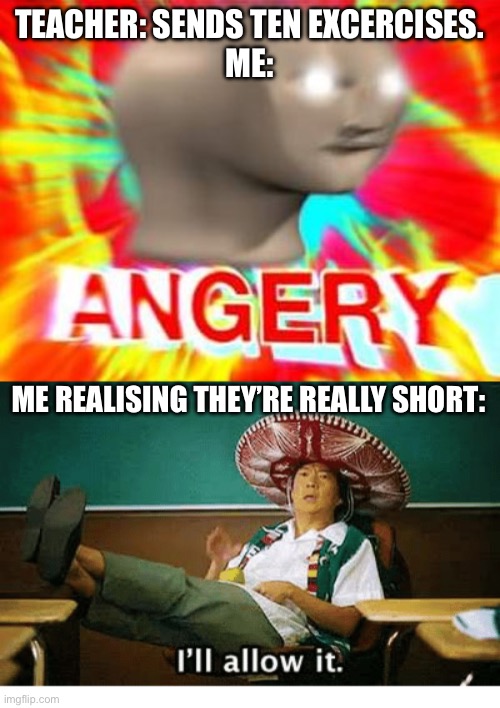 TEACHER: SENDS TEN EXCERCISES.
ME:; ME REALISING THEY’RE REALLY SHORT: | image tagged in surreal angery,i ll allow it | made w/ Imgflip meme maker