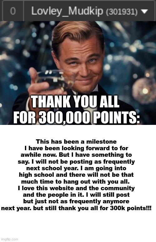 THANK YOU ALL FOR 300K POINTS EVERYONE | THANK YOU ALL 
FOR 300,000 POINTS:; This has been a milestone I have been looking forward to for awhile now. But I have something to say. I will not be posting as frequently next school year. I am going into high school and there will not be that much time to hang out with you all.  I love this website and the community and the people in it. I will still post but just not as frequently anymore next year. but still thank you all for 300k points!!! | image tagged in memes,leonardo dicaprio cheers,blank white template,milestone,300 | made w/ Imgflip meme maker