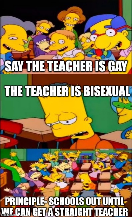 say the line bart! simpsons | SAY THE TEACHER IS GAY; THE TEACHER IS BISEXUAL; PRINCIPLE- SCHOOLS OUT UNTIL WE CAN GET A STRAIGHT TEACHER | image tagged in say the line bart simpsons | made w/ Imgflip meme maker