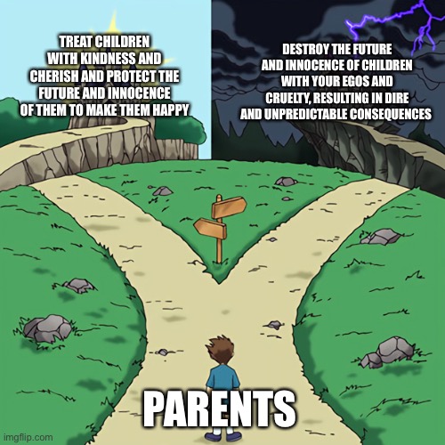 Parents Two Paths Meme | TREAT CHILDREN WITH KINDNESS AND CHERISH AND PROTECT THE FUTURE AND INNOCENCE OF THEM TO MAKE THEM HAPPY; DESTROY THE FUTURE AND INNOCENCE OF CHILDREN WITH YOUR EGOS AND CRUELTY, RESULTING IN DIRE AND UNPREDICTABLE CONSEQUENCES; PARENTS | image tagged in two paths diverge | made w/ Imgflip meme maker