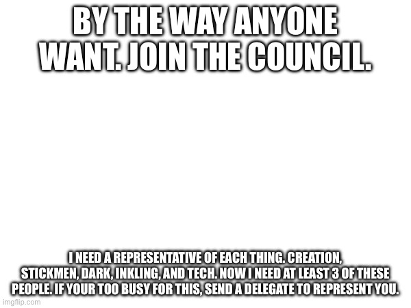 Please. | BY THE WAY ANYONE WANT. JOIN THE COUNCIL. I NEED A REPRESENTATIVE OF EACH THING. CREATION, STICKMEN, DARK, INKLING, AND TECH. NOW I NEED AT LEAST 3 OF THESE PEOPLE. IF YOUR TOO BUSY FOR THIS, SEND A DELEGATE TO REPRESENT YOU. | made w/ Imgflip meme maker