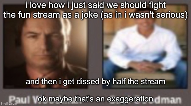 paul vs saul | i love how i just said we should fight the fun stream as a joke (as in i wasn't serious); and then i get dissed by half the stream
 
ok maybe that's an exaggeration | image tagged in paul vs saul | made w/ Imgflip meme maker